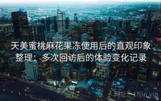 天美蜜桃麻花果冻使用后的直观印象整理：多次回访后的体验变化记录