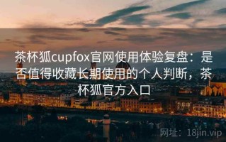茶杯狐cupfox官网使用体验复盘：是否值得收藏长期使用的个人判断，茶杯狐官方入口