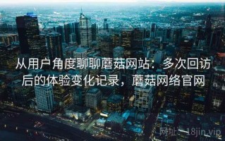 从用户角度聊聊蘑菇网站：多次回访后的体验变化记录，蘑菇网络官网