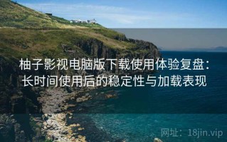 柚子影视电脑版下载使用体验复盘：长时间使用后的稳定性与加载表现