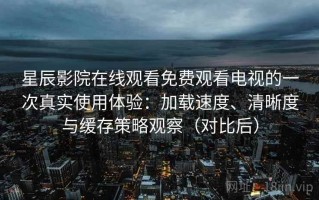 星辰影院在线观看免费观看电视的一次真实使用体验：加载速度、清晰度与缓存策略观察（对比后）