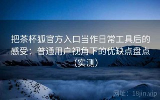 把茶杯狐官方入口当作日常工具后的感受：普通用户视角下的优缺点盘点（实测）