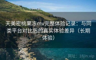 天美密桃果冻mv完整体验记录：与同类平台对比后的真实体验差异（长期体验）