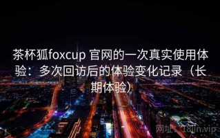 茶杯狐foxcup 官网的一次真实使用体验：多次回访后的体验变化记录（长期体验）