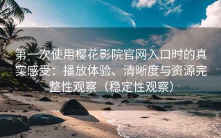 第一次使用樱花影院官网入口时的真实感受：播放体验、清晰度与资源完整性观察（稳定性观察）