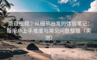 蘑菇视频｜从细节出发的体验笔记：新用户上手难度与常见问题整理（实测）