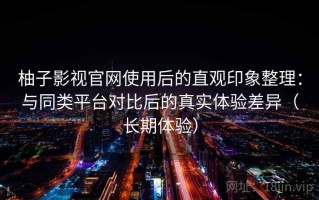 柚子影视官网使用后的直观印象整理：与同类平台对比后的真实体验差异（长期体验）