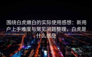 围绕白虎嫩白的实际使用感想：新用户上手难度与常见问题整理，白虎是什么感受