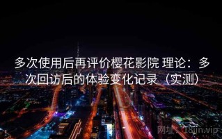 多次使用后再评价樱花影院 理论：多次回访后的体验变化记录（实测）