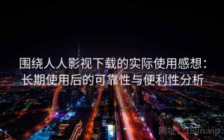 围绕人人影视下载的实际使用感想：长期使用后的可靠性与便利性分析