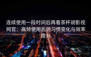 连续使用一段时间后再看茶杯胡影视网官：高频使用后的习惯变化与效率提升