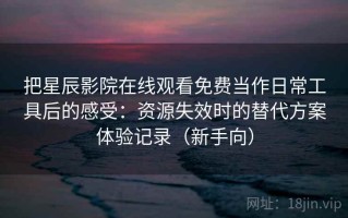 把星辰影院在线观看免费当作日常工具后的感受：资源失效时的替代方案体验记录（新手向）