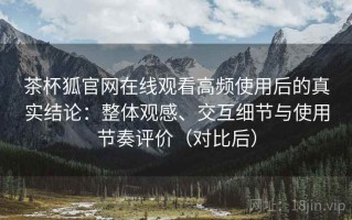 茶杯狐官网在线观看高频使用后的真实结论：整体观感、交互细节与使用节奏评价（对比后）