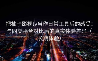 把柚子影视tv当作日常工具后的感受：与同类平台对比后的真实体验差异（长期体验）