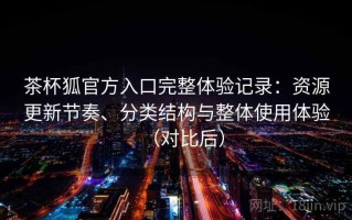茶杯狐官方入口完整体验记录：资源更新节奏、分类结构与整体使用体验（对比后）