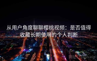 从用户角度聊聊樱桃视频：是否值得收藏长期使用的个人判断