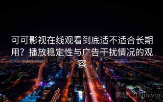 可可影视在线观看到底适不适合长期用？播放稳定性与广告干扰情况的观察