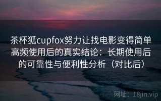 茶杯狐cupfox努力让找电影变得简单高频使用后的真实结论：长期使用后的可靠性与便利性分析（对比后）