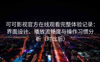 可可影视官方在线观看完整体验记录：界面设计、播放流畅度与操作习惯分析（对比后）