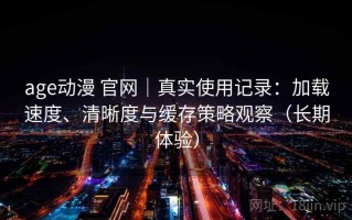 age动漫 官网｜真实使用记录：加载速度、清晰度与缓存策略观察（长期体验）