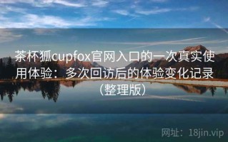 茶杯狐cupfox官网入口的一次真实使用体验：多次回访后的体验变化记录（整理版）