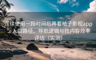 连续使用一段时间后再看柚子影视app：入口路径、导航逻辑与找内容效率评估（实测）