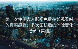 第一次使用人人影视免费在线观看时的真实感受：多次回访后的体验变化记录（实测）