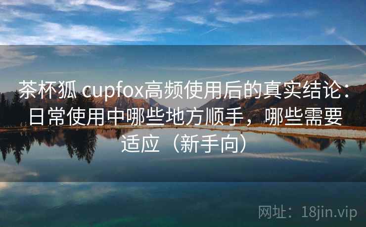 茶杯狐 cupfox高频使用后的真实结论:日常使用中哪些地方顺手,哪些需要适应(新手向) 茶杯狐 cupfox高频使用后的真实结论:日常使用中哪些地方顺手,哪些需要适应(新手向)