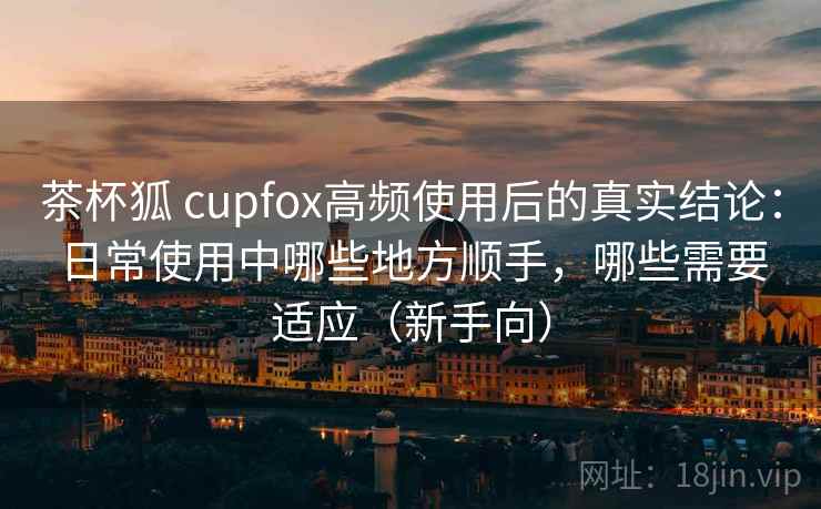 茶杯狐 cupfox高频使用后的真实结论:日常使用中哪些地方顺手,哪些需要适应(新手向) 茶杯狐 cupfox高频使用后的真实结论:日常使用中哪些地方顺手,哪些需要适应(新手向)