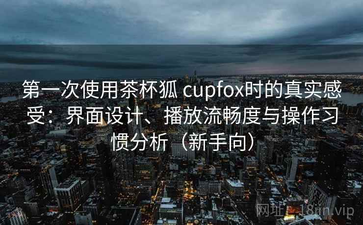 第一次使用茶杯狐 cupfox时的真实感受：界面设计、播放流畅度与操作习惯分析（新手向）