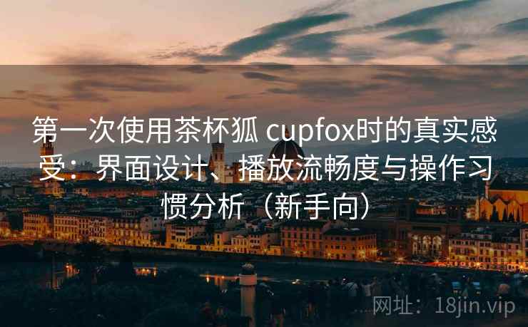 第一次使用茶杯狐 cupfox时的真实感受：界面设计、播放流畅度与操作习惯分析（新手向）