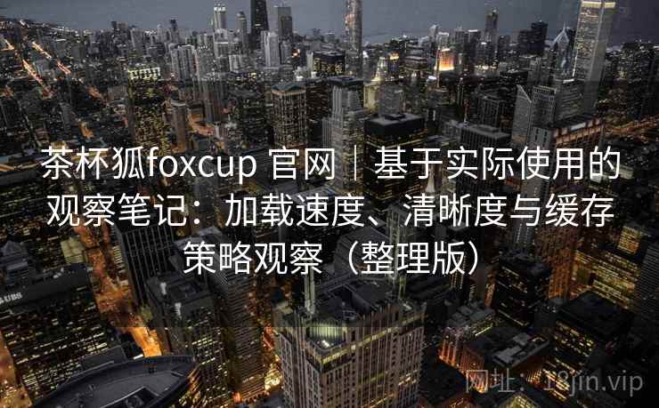 茶杯狐foxcup 官网｜基于实际使用的观察笔记：加载速度、清晰度与缓存策略观察（整理版）-第1张图片