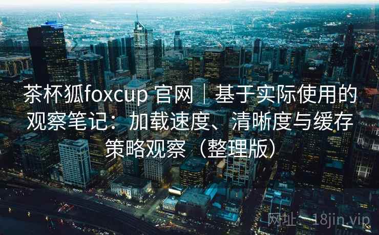 茶杯狐foxcup 官网｜基于实际使用的观察笔记：加载速度、清晰度与缓存策略观察（整理版）-第2张图片