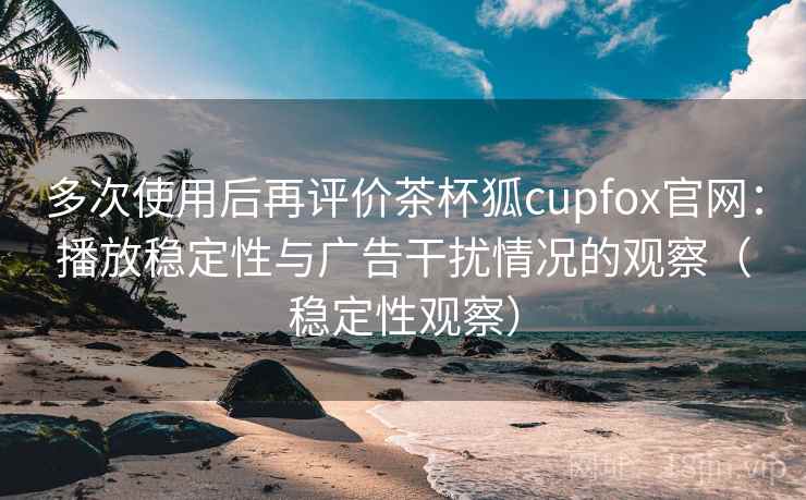 多次使用后再评价茶杯狐cupfox官网：播放稳定性与广告干扰情况的观察（稳定性观察）-第2张图片