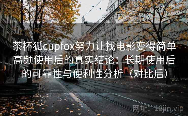 茶杯狐cupfox努力让找电影变得简单高频使用后的真实结论：长期使用后的可靠性与便利性分析（对比后）-第2张图片