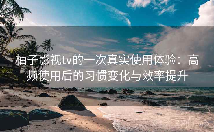 柚子影视tv的一次真实使用体验：高频使用后的习惯变化与效率提升-第2张图片