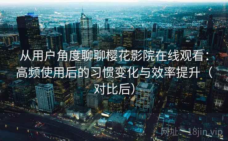从用户角度聊聊樱花影院在线观看：高频使用后的习惯变化与效率提升（对比后）-第2张图片