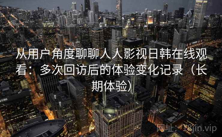 从用户角度聊聊人人影视日韩在线观看:多次回访后的体验变化记录(长期体验)-第1张图片 从用户角度聊聊人人影视日韩在线观看:多次回访后的体验变化记录(长期体验)-第1张图片