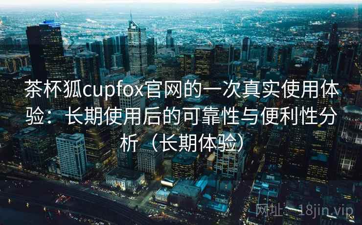 茶杯狐cupfox官网的一次真实使用体验:长期使用后的可靠性与便利性分析(长期体验)-第2张图片 茶杯狐cupfox官网的一次真实使用体验:长期使用后的可靠性与便利性分析(长期体验)-第2张图片