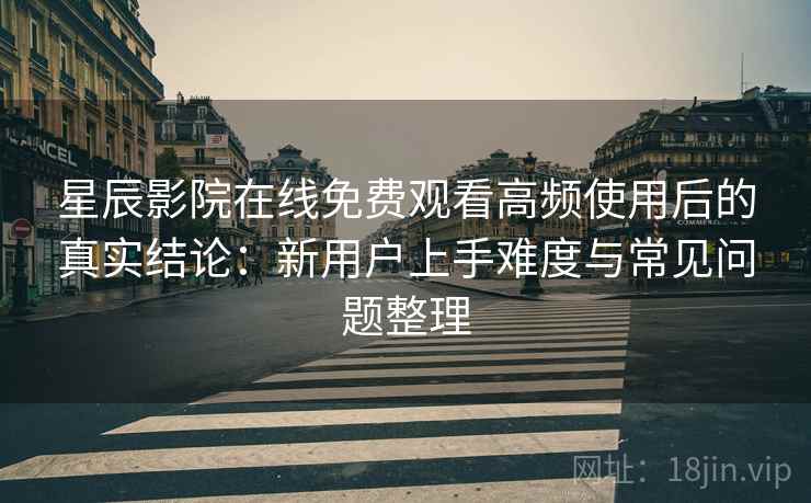 星辰影院在线免费观看高频使用后的真实结论：新用户上手难度与常见问题整理-第1张图片
