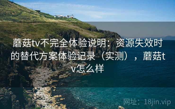 蘑菇tv不完全体验说明：资源失效时的替代方案体验记录（实测），蘑菇tv怎么样-第2张图片