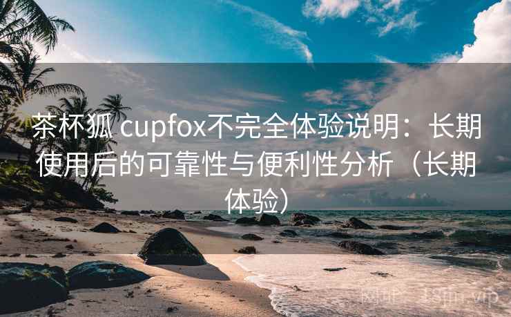 茶杯狐 cupfox不完全体验说明：长期使用后的可靠性与便利性分析（长期体验）-第1张图片