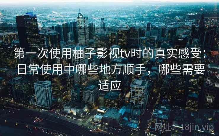 第一次使用柚子影视tv时的真实感受：日常使用中哪些地方顺手，哪些需要适应-第1张图片