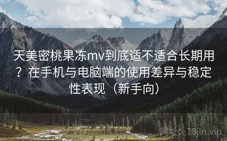 天美密桃果冻mv到底适不适合长期用？在手机与电脑端的使用差异与稳定性表现（新手向）-第1张图片