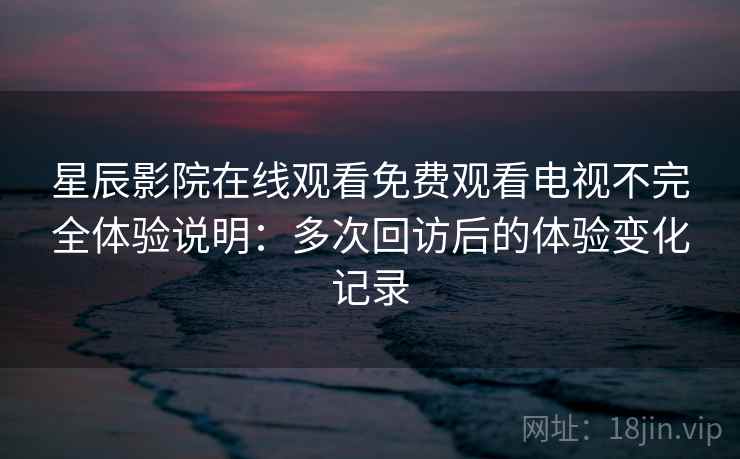 星辰影院在线观看免费观看电视不完全体验说明：多次回访后的体验变化记录-第1张图片