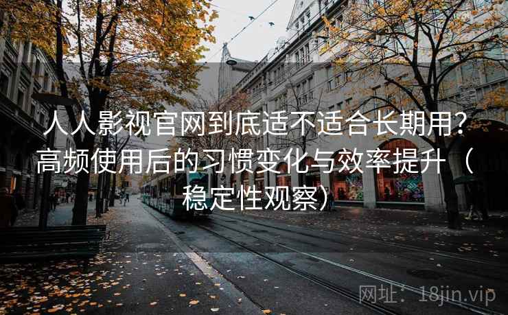 人人影视官网到底适不适合长期用？高频使用后的习惯变化与效率提升（稳定性观察）-第2张图片