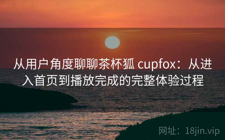 从用户角度聊聊茶杯狐 cupfox：从进入首页到播放完成的完整体验过程-第2张图片