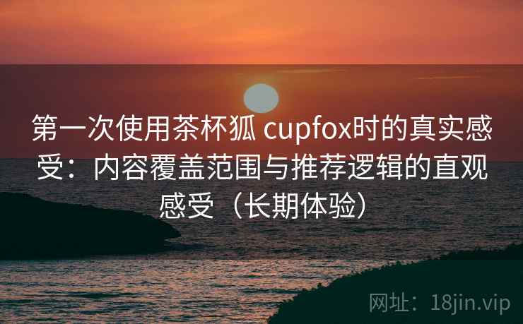 第一次使用茶杯狐 cupfox时的真实感受：内容覆盖范围与推荐逻辑的直观感受（长期体验）-第1张图片