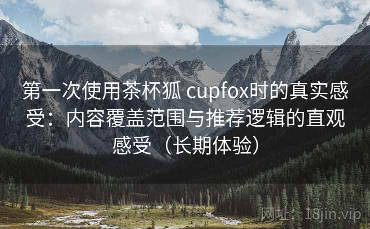 第一次使用茶杯狐 cupfox时的真实感受：内容覆盖范围与推荐逻辑的直观感受（长期体验）-第2张图片