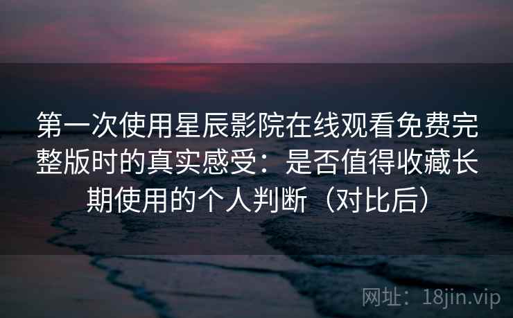 第一次使用星辰影院在线观看免费完整版时的真实感受：是否值得收藏长期使用的个人判断（对比后）-第1张图片